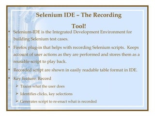 Selenium IDE – The Recording
                                      Tool!
• Selenium-IDE is the Integrated Development Environment for
  building Selenium test cases.
• Firefox plug-in that helps with recording Selenium scripts. Keeps
  account of user actions as they are performed and stores them as a
  reusable script to play back.
• Recorded script are shown in easily readable table format in IDE.
• Key feature: Record
     Traces what the user does
     Identifies clicks, key selections
     Generates script to re-enact what is recorded
 