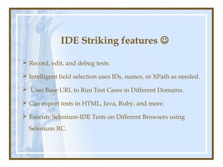IDE Striking features 

 Record, edit, and debug tests.

 Intelligent field selection uses IDs, names, or XPath as needed.

 Uses Base URL to Run Test Cases in Different Domains.

 Can export tests in HTML, Java, Ruby, and more.

 Execute Selenium-IDE Tests on Different Browsers using
  Selenium RC.
 