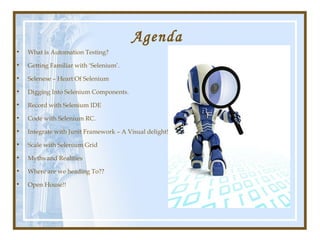 Agenda
•   What is Automation Testing?

•   Getting Familiar with ‘Selenium’.

•   Selenese – Heart Of Selenium

•   Digging Into Selenium Components.

•   Record with Selenium IDE

•   Code with Selenium RC.

•   Integrate with Junit Framework – A Visual delight!

•   Scale with Selenium Grid

•   Myths and Realities

•   Where are we heading To??

•   Open House!!
 