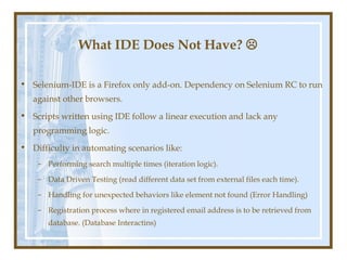 What IDE Does Not Have? 

• Selenium-IDE is a Firefox only add-on. Dependency on Selenium RC to run
   against other browsers.
• Scripts written using IDE follow a linear execution and lack any
   programming logic.
• Difficulty in automating scenarios like:
    – Performing search multiple times (iteration logic).

    – Data Driven Testing (read different data set from external files each time).

    – Handling for unexpected behaviors like element not found (Error Handling)

    – Registration process where in registered email address is to be retrieved from
       database. (Database Interactins)
 