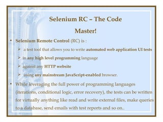 Selenium RC – The Code
                                 Master!
• Selenium Remote Control (RC) is :
    a test tool that allows you to write automated web application UI tests

    in any high level programming language

    against any HTTP website

    using any mainstream JavaScript-enabled browser.

• While leveraging the full power of programming languages
  (iterations, conditional logic, error recovery), the tests can be written
  for virtually anything like read and write external files, make queries
  to a database, send emails with test reports and so on..
 