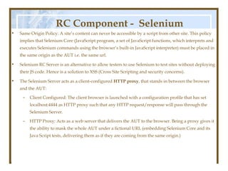 RC Component - Selenium
•   Same Origin Policy: A site’s content can never be accessible by a script from other site. This policy

                                                Server
    implies that Selenium Core (JavaScript program, a set of JavaScript functions, which interprets and
    executes Selenium commands using the browser’s built-in JavaScript interpreter) must be placed in
    the same origin as the AUT i.e. the same url.

•   Selenium RC Server is an alternative to allow testers to use Selenium to test sites without deploying
    their JS code. Hence is a solution to XSS (Cross Site Scripting and security concerns).

•   The Selenium Server acts as a client-configured HTTP proxy, that stands in between the browser
    and the AUT:
     –   Client Configured: The client browser is launched with a configuration profile that has set
         localhost:4444 as HTTP proxy such that any HTTP request/response will pass through the
         Selenium Server.

     –   HTTP Proxy: Acts as a web server that delivers the AUT to the browser. Being a proxy gives it
         the ability to mask the whole AUT under a fictional URL (embedding Selenium Core and its
         Java Script tests, delivering them as if they are coming from the same origin.)
 