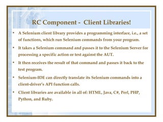 RC Component - Client Libraries!
• A Selenium client library provides a programming interface, i.e., a set
   of functions, which run Selenium commands from your program.
• It takes a Selenium command and passes it to the Selenium Server for
   processing a specific action or test against the AUT.
• It then receives the result of that command and passes it back to the
   test program.
• Selenium-IDE can directly translate its Selenium commands into a
   client-driver’s API function calls.
• Client libraries are available in all of: HTML, Java, C#, Perl, PHP,
   Python, and Ruby.
 