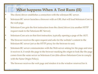 What happens When A Test Runs (II)
•   The client/driver establishes a connection with the selenium-RC server.

•   Selenium-RC server launches a browser with an URL that will load Selenium-Core in
    the web page.

•   Selenium-Core gets the first instruction from the client/driver (via another HTTP
    request made to the Selenium-RC Server).

•   Selenium-Core acts on that first instruction, typically opening a page of the AUT.

•   The browser receives the open request and asks for the website’s content to the
    Selenium-RC server (set as the HTTP proxy for the browser to use).

•   Selenium-RC server communicates with the Web server asking for the page and once
    it receives it, it sends the page to the browser masking the origin to look like the page
    comes from the same server as Selenium-Core (this allows Selenium-Core to comply
    with the Same Origin Policy).

•   The browser receives the web page and renders it in the window reserved for it.
 