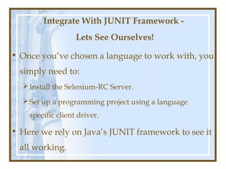 Integrate With JUNIT Framework -
                   Lets See Ourselves!

• Once you’ve chosen a language to work with, you
  simply need to:
   Install the Selenium-RC Server.

   Set up a programming project using a language
    specific client driver.

• Here we rely on Java’s JUNIT framework to see it
  all working.
 