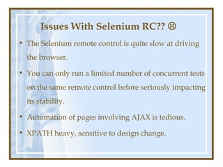 Issues With Selenium RC?? 
• The Selenium remote control is quite slow at driving
  the browser.

• You can only run a limited number of concurrent tests
  on the same remote control before seriously impacting
  its stability.

• Automation of pages involving AJAX is tedious.

• XPATH heavy, sensitive to design change.
 