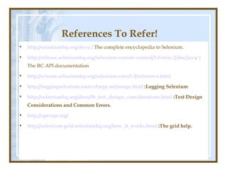 References To Refer!
•   http://seleniumhq.org/docs/ : The complete encyclopedia to Selenium.

•   http://release.seleniumhq.org/selenium-remote-control/1.0-beta-2/doc/java/ :
    The RC API documentation

•   http://release.seleniumhq.org/selenium-core/1.0/reference.html

•   http://loggingselenium.sourceforge.net/usage.html :Logging Selenium

•   http://seleniumhq.org/docs/06_test_design_considerations.html :Test Design
    Considerations and Common Errors.

•   http://openqa.org/

•   http://selenium-grid.seleniumhq.org/how_it_works.html :The grid help.
 