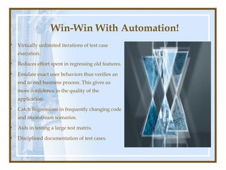 Win-Win With Automation!
•   Virtually unlimited iterations of test case
    execution.

•   Reduces effort spent in regressing old features.

•   Emulate exact user behaviors thus verifies an
    end to end business process. This gives us
    more confidence in the quality of the
    application.

•   Catch Regressions in frequently changing code
    and mainstream scenarios.

•   Aids in testing a large test matrix.

•   Disciplined documentation of test cases.
 