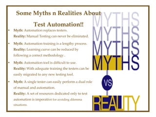 Some Myths n Realities About
                  Test Automation!!
•   Myth: Automation replaces testers.
    Reality: Manual Testing can never be eliminated.

•   Myth: Automation training is a lengthy process.
    Reality: Learning curve can be reduced by
    following a correct methodology..

•   Myth: Automation tool is difficult to use.
    Reality: With adequate training the testers can be
    easily migrated to any new testing tool.

•   Myth: A single tester can easily perform a dual role
    of manual and automation.
    Reality: A set of resources dedicated only to test
    automation is imperative for avoiding dilemma
    situations.
 