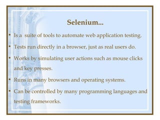 Selenium...
• Is a suite of tools to automate web application testing.

• Tests run directly in a browser, just as real users do.

• Works by simulating user actions such as mouse clicks
  and key presses.

• Runs in many browsers and operating systems.

• Can be controlled by many programming languages and
  testing frameworks.
 