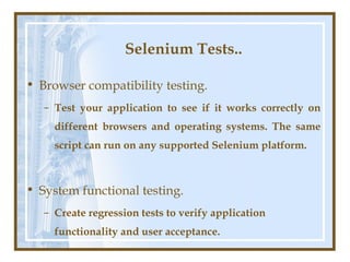 Selenium Tests..

• Browser compatibility testing.
   – Test your application to see if it works correctly on
     different browsers and operating systems. The same
     script can run on any supported Selenium platform.



• System functional testing.
   – Create regression tests to verify application
     functionality and user acceptance.
 