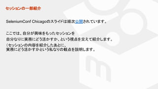セッションの一部紹介
SeleniumConf Chicagoのスライドは順次公開されています。
ここでは、自分が興味をもったセッションを
自分なりに実務にどう活かすか、という視点を交えて紹介します。
（セッションの内容を紹介したあとに、
実務にどう活かすかという私なりの観点を説明します。
 