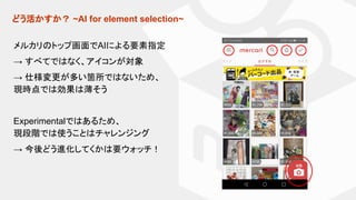 どう活かすか？ ~AI for element selection~
メルカリのトップ画面でAIによる要素指定
→ すべてではなく、アイコンが対象
→ 仕様変更が多い箇所ではないため、
現時点では効果は薄そう
Experimentalではあるため、
現段階では使うことはチャレンジング
→ 今後どう進化してくかは要ウォッチ！
 