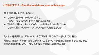 どう活かすか？ ~Run the load down your mobile app~
個人の経験としてモバイルは
● リリース後のモニタリングだけで、
パフォーマンステストを行えないことが多い
● Webとは違い、バージョンのリリースサイクルが長いため、
リリース前にパフォーマンステストを行えたほうがよい
Appiumを使用したパフォーマンステストは、はじめの一歩としては有効
ただし、考慮すべき点（様々なデバイス、ネットワーク環境、etc）が多いため、その
ままの利用ではパフォーマンスを保証できない可能性が高い
 