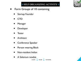 + SELF ORGANIZING ACTIVITY 
+ 
LEARN SHARE NETWORK 
4 
• Form Groups of 10 containing 
• Startup Founder 
• CTO 
• Manager 
• Developer 
• Tester 
• Architect 
• Conference Speaker 
• Person wearing Black 
• Non-resident Indian 
• A Selenium newbie 
 