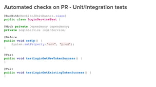 @RunWith(MockitoJUnitRunner. class)
public class LoginServiceTest {
@Mock private Dependency dependency;
private LoginService loginService;
@Before
public void setUp() {
System.setProperty("env", "prod");
}
@Test
public void testLoginGetNewTokenSuccess() {
}
@Test
public void testLoginGetExistingTokenSuccess() {
}
Automated checks on PR - Unit/Integration tests
 