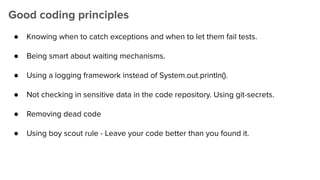Good coding principles
● Knowing when to catch exceptions and when to let them fail tests.
● Being smart about waiting mechanisms.
● Using a logging framework instead of System.out.println().
● Not checking in sensitive data in the code repository. Using git-secrets.
● Removing dead code
● Using boy scout rule - Leave your code better than you found it.
 