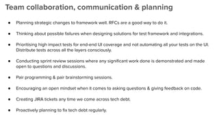 Team collaboration, communication & planning
● Planning strategic changes to framework well. RFCs are a good way to do it.
● Thinking about possible failures when designing solutions for test framework and integrations.
● Prioritising high impact tests for end-end UI coverage and not automating all your tests on the UI.
Distribute tests across all the layers consciously.
● Conducting sprint review sessions where any signiﬁcant work done is demonstrated and made
open to questions and discussions.
● Pair programming & pair brainstorming sessions.
● Encouraging an open mindset when it comes to asking questions & giving feedback on code.
● Creating JIRA tickets any time we come across tech debt.
● Proactively planning to ﬁx tech debt regularly.
 