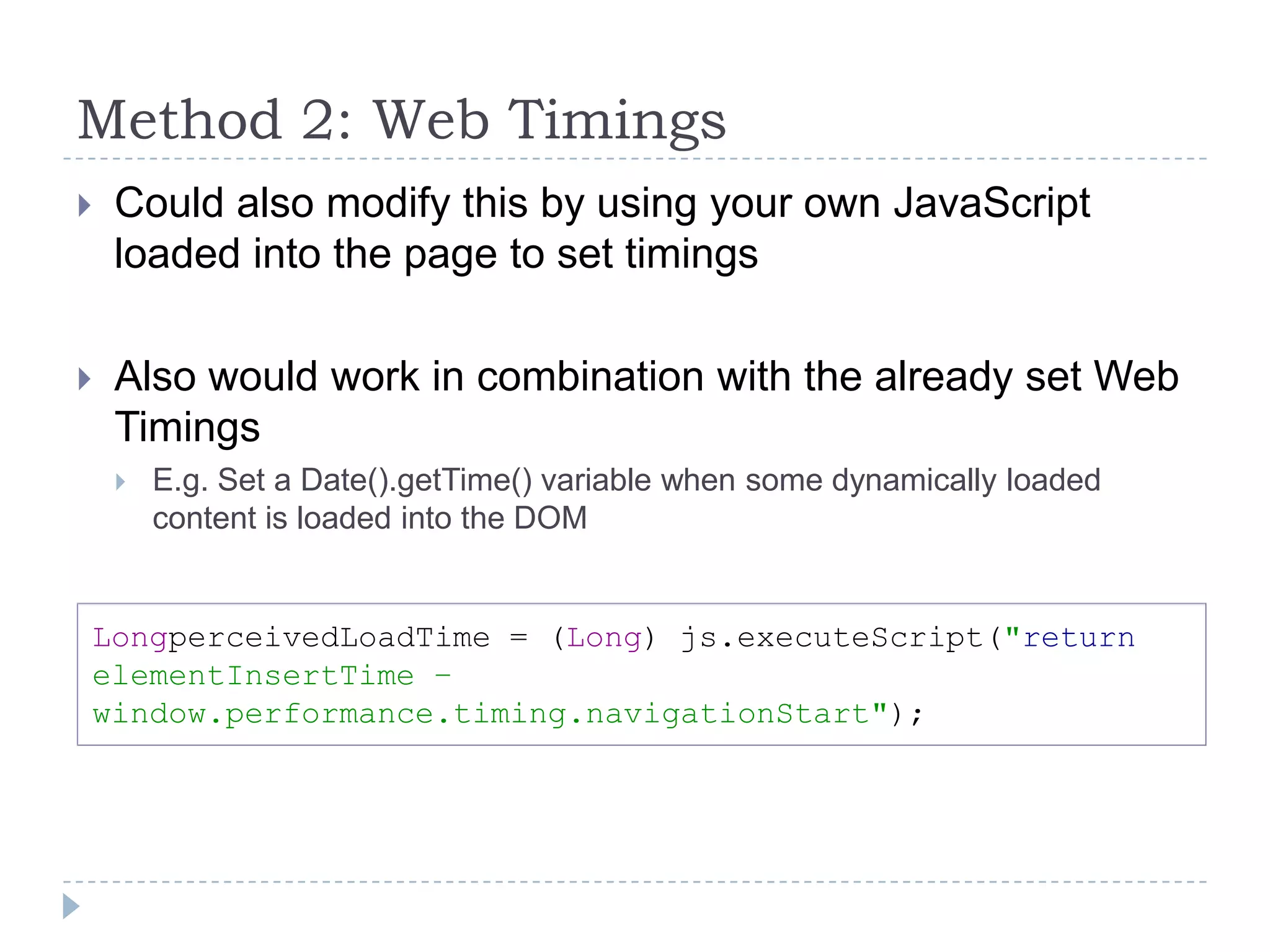 Method 2: Web TimingsCould also modify this by using your own JavaScript loaded into the page to set timingsAlso would work in combination with the already set Web TimingsE.g. Set a Date().getTime() variable when some dynamically loaded content is loaded into the DOMLongperceivedLoadTime = (Long) js.executeScript("returnelementInsertTime – window.performance.timing.navigationStart");