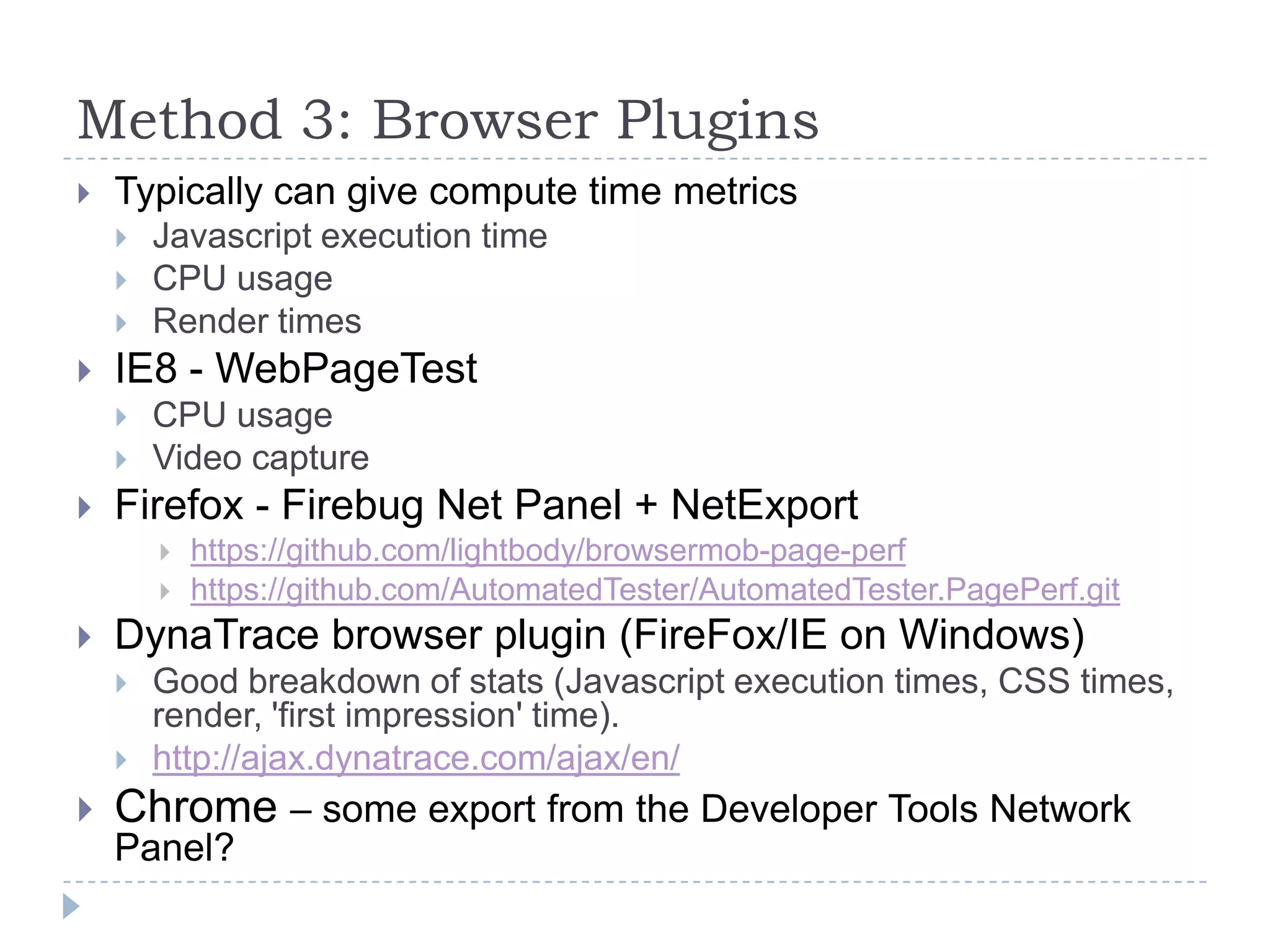 Method 3: Browser PluginsTypically can give compute time metricsJavascript execution timeCPU usageRender timesIE8 - WebPageTestCPU usageVideo captureFirefox - Firebug Net Panel + NetExporthttps://github.com/lightbody/browsermob-page-perfhttps://github.com/AutomatedTester/AutomatedTester.PagePerf.gitDynaTrace browser plugin (FireFox/IE on Windows)Good breakdown of stats (Javascript execution times, CSS times, render, 'first impression' time).http://ajax.dynatrace.com/ajax/en/Chrome – some export from the Developer Tools Network Panel?