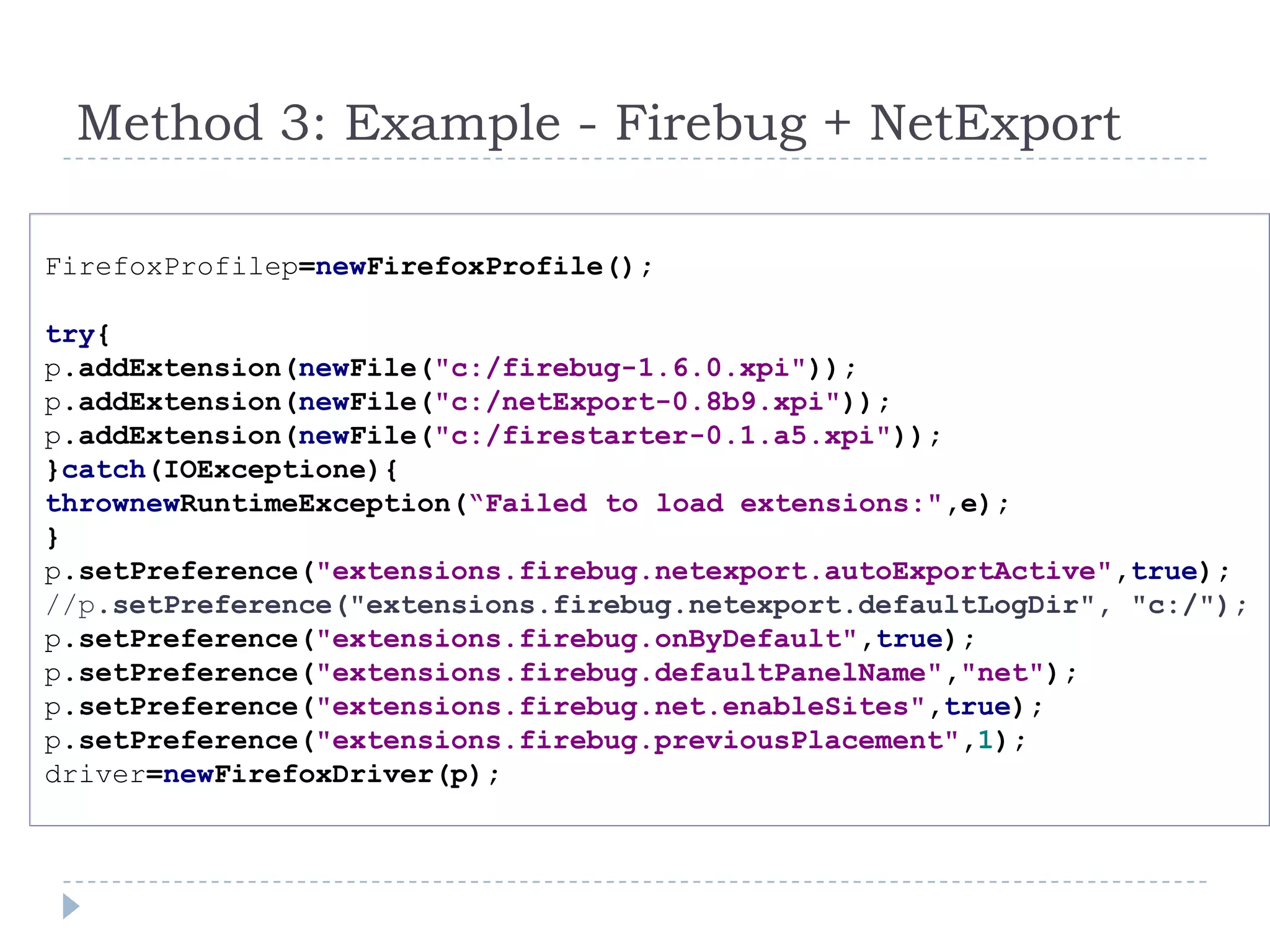 FirefoxProfilep=newFirefoxProfile();try{p.addExtension(newFile("c:/firebug-1.6.0.xpi"));p.addExtension(newFile("c:/netExport-0.8b9.xpi"));p.addExtension(newFile("c:/firestarter-0.1.a5.xpi"));}catch(IOExceptione){thrownewRuntimeException(“Failed to load extensions:",e);}p.setPreference("extensions.firebug.netexport.autoExportActive",true);//p.setPreference("extensions.firebug.netexport.defaultLogDir", "c:/");p.setPreference("extensions.firebug.onByDefault",true);p.setPreference("extensions.firebug.defaultPanelName","net");p.setPreference("extensions.firebug.net.enableSites",true);p.setPreference("extensions.firebug.previousPlacement",1);driver=newFirefoxDriver(p);Method 3: Example - Firebug + NetExport