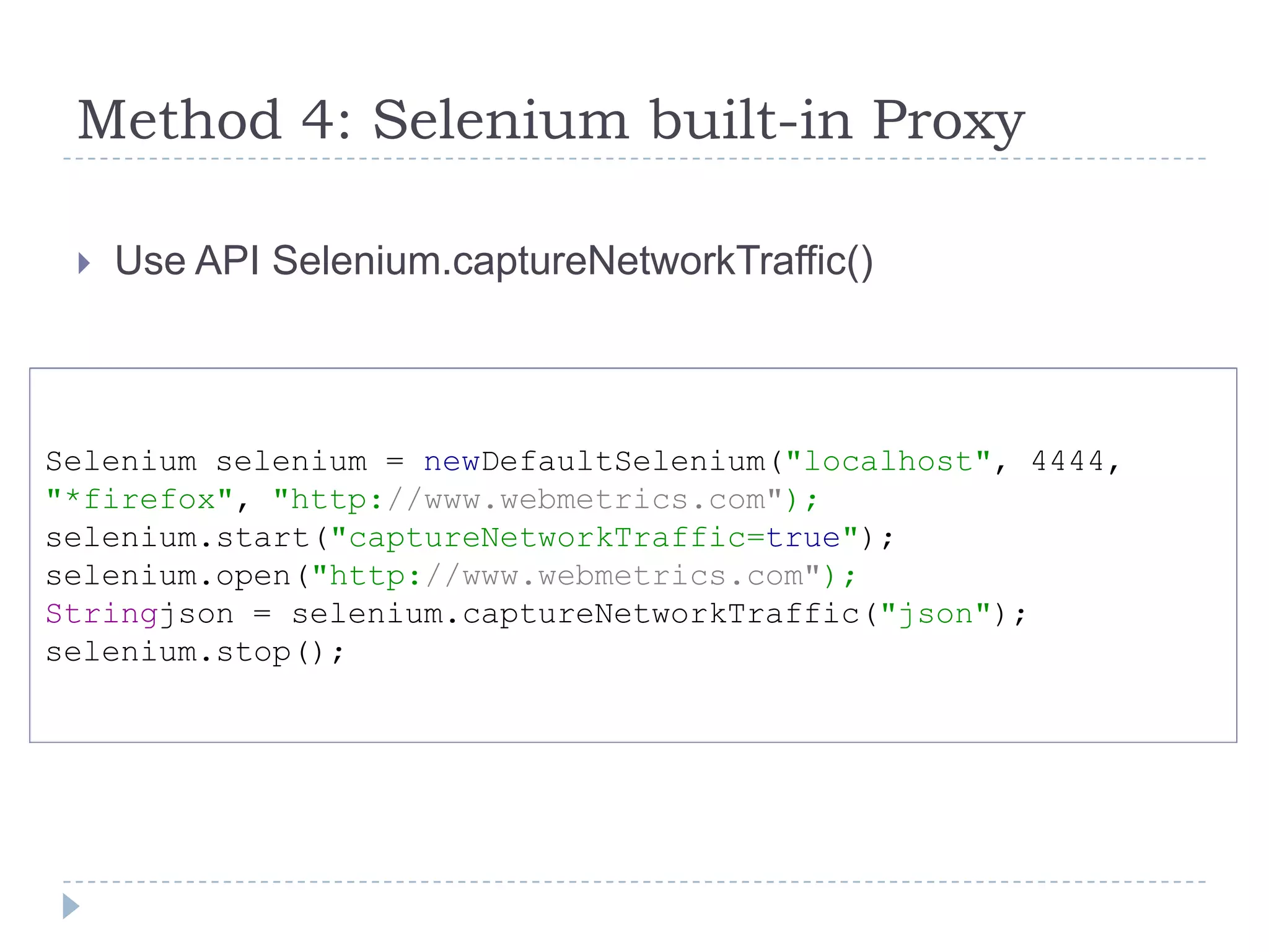 Method 4: Selenium built-in ProxyUse API Selenium.captureNetworkTraffic()Selenium selenium = newDefaultSelenium("localhost", 4444,"*firefox", "http://www.webmetrics.com"); selenium.start("captureNetworkTraffic=true");selenium.open("http://www.webmetrics.com"); Stringjson = selenium.captureNetworkTraffic("json"); selenium.stop();