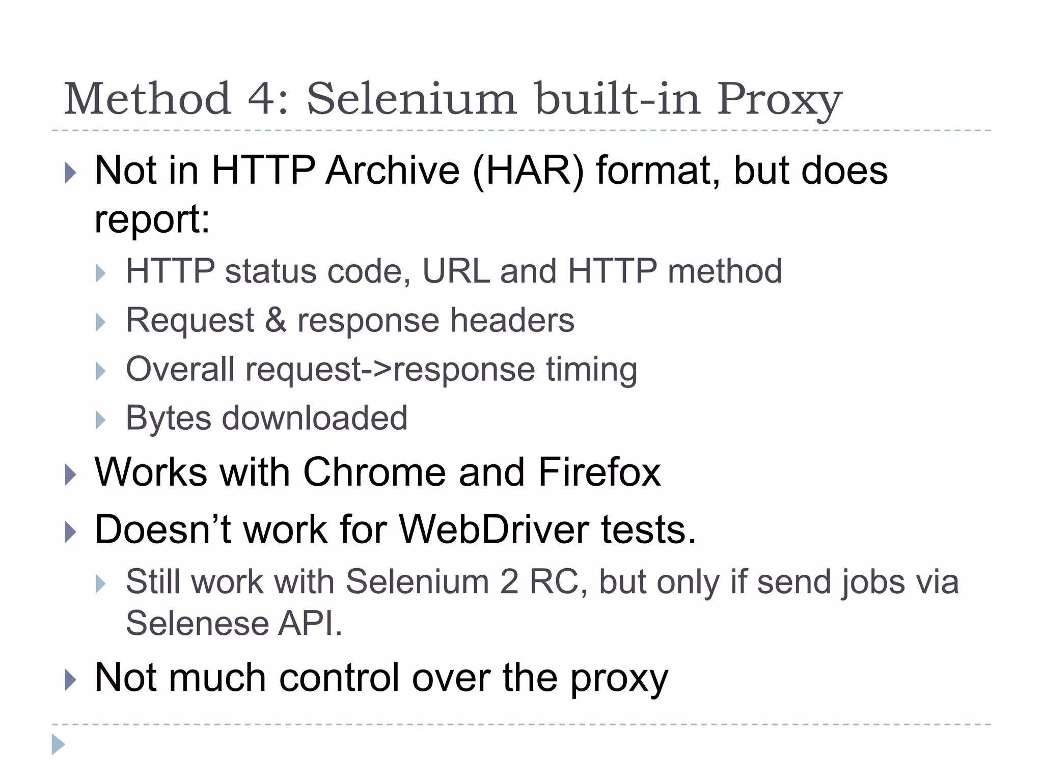 Method 4: Selenium built-in ProxyNot in HTTP Archive (HAR) format, but does report:HTTP status code, URL and HTTP methodRequest & response headersOverall request->response timingBytes downloadedWorks with Chrome and FirefoxDoesn’t work for WebDriver tests.Still work with Selenium 2 RC, but only if send jobs via Selenese API.Not much control over the proxy