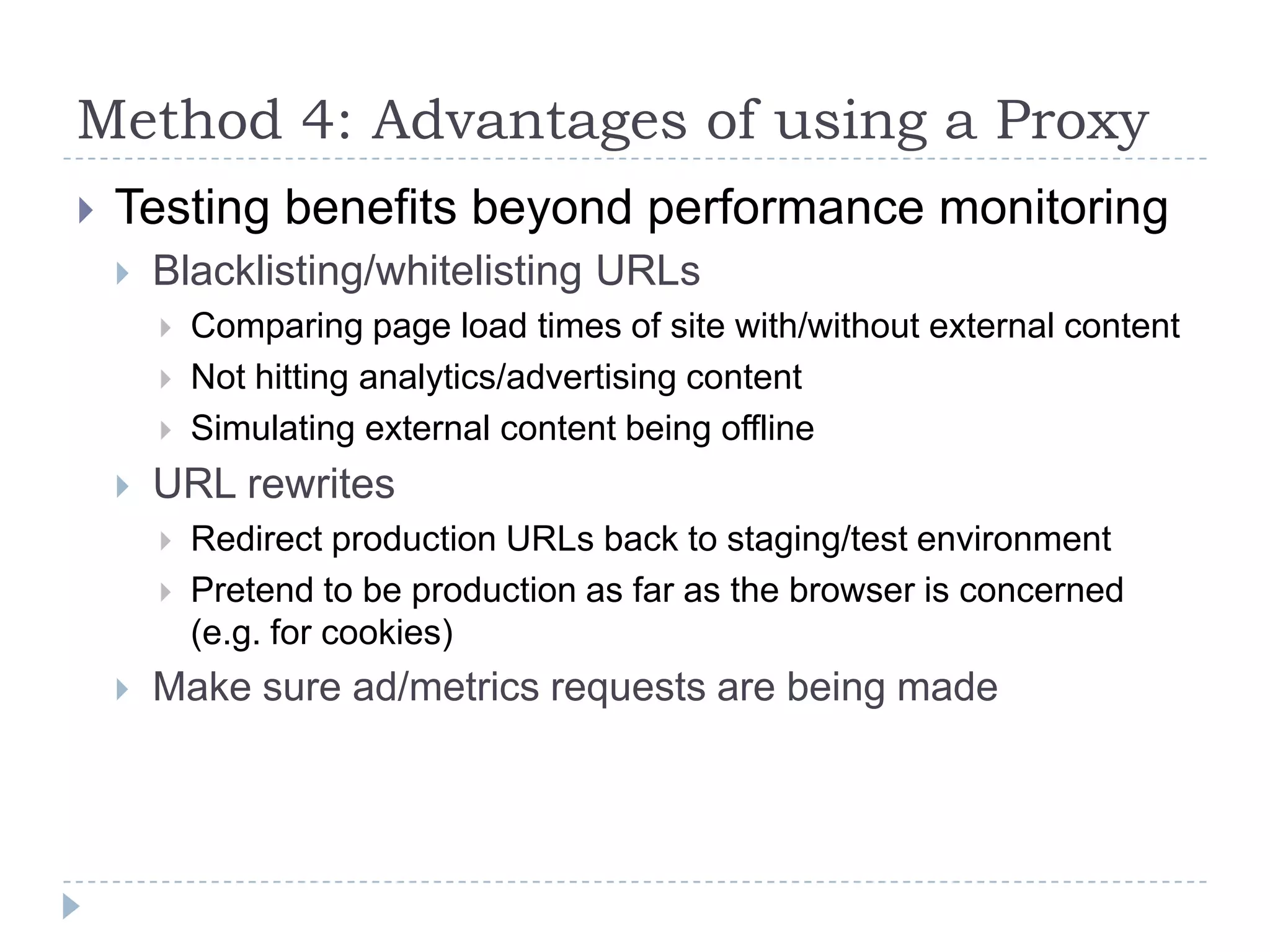 Method 4: Advantages of using a ProxyTesting benefits beyond performance monitoringBlacklisting/whitelisting URLsComparing page load times of site with/without external contentNot hitting analytics/advertising contentSimulating external content being offlineURL rewritesRedirect production URLs back to staging/test environmentPretend to be production as far as the browser is concerned (e.g. for cookies)Make sure ad/metrics requests are being made