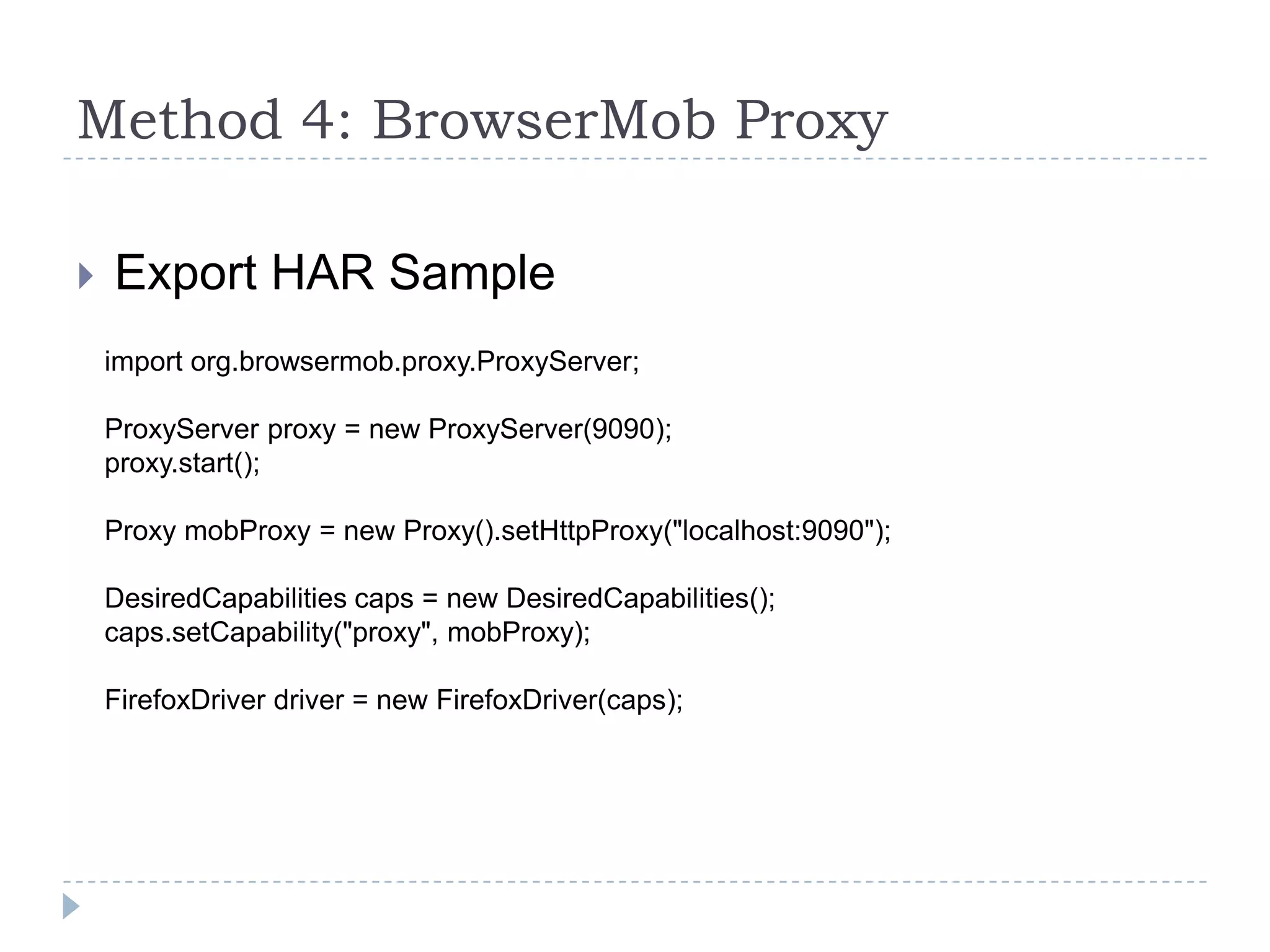 Method 4: BrowserMob ProxyExport HAR Sampleimport org.browsermob.proxy.ProxyServer;ProxyServer proxy = new ProxyServer(9090);proxy.start();Proxy mobProxy = new Proxy().setHttpProxy("localhost:9090");DesiredCapabilities caps = new DesiredCapabilities();caps.setCapability("proxy", mobProxy);FirefoxDriver driver = new FirefoxDriver(caps);