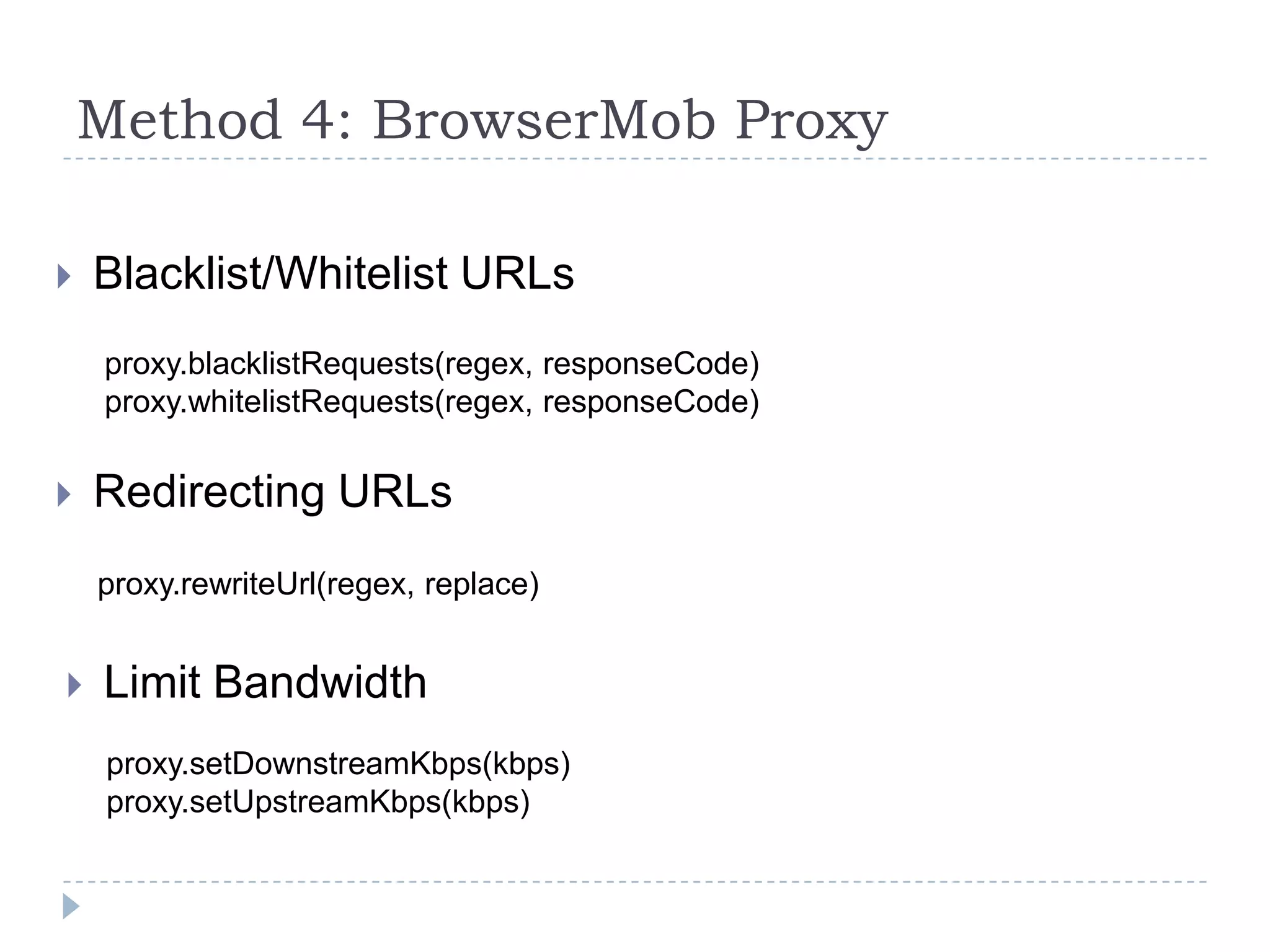 Method 4: BrowserMob ProxyBlacklist/Whitelist URLsproxy.blacklistRequests(regex, responseCode)proxy.whitelistRequests(regex, responseCode)Redirecting URLsproxy.rewriteUrl(regex, replace)Limit Bandwidthproxy.setDownstreamKbps(kbps)proxy.setUpstreamKbps(kbps)