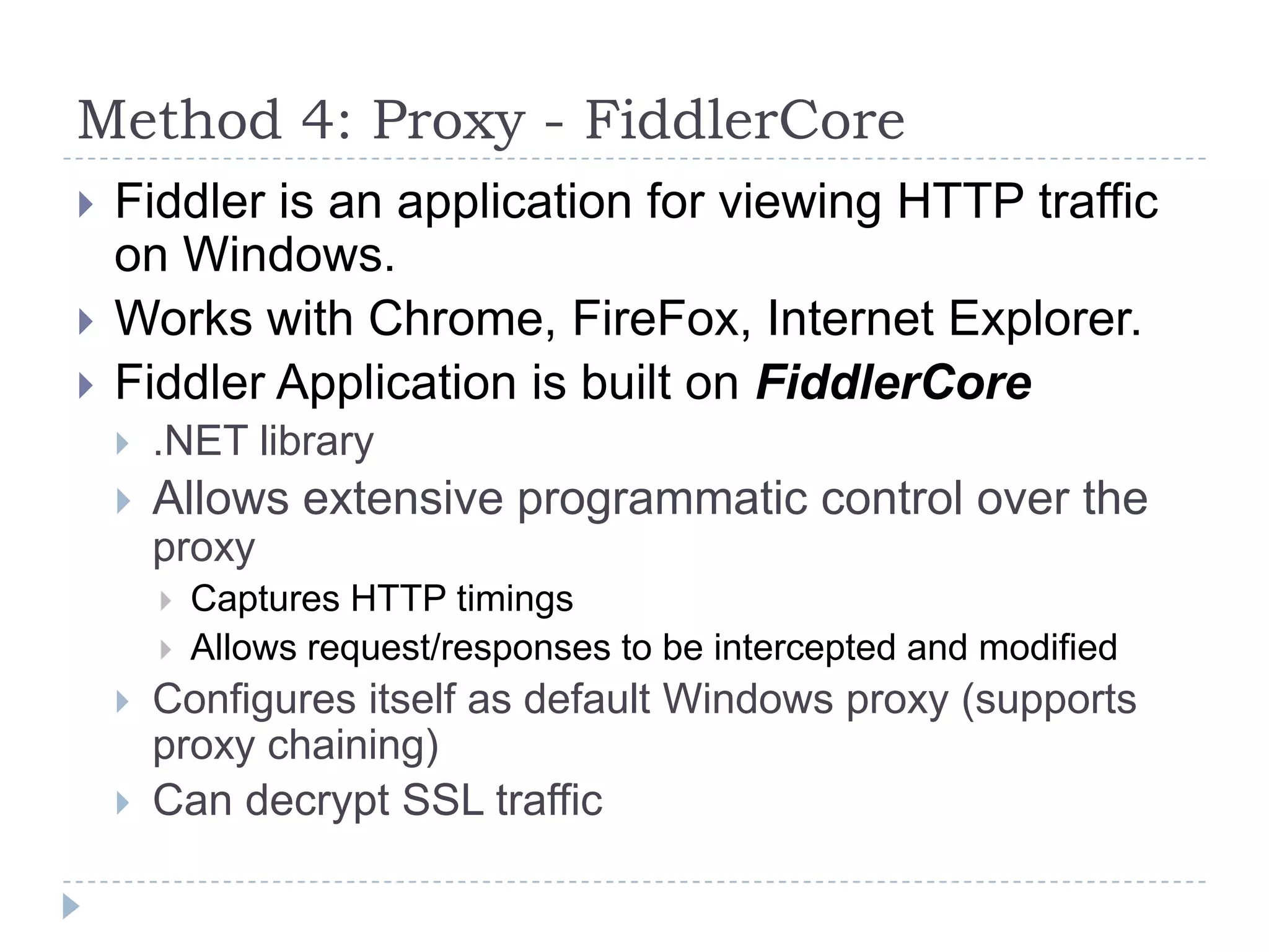 Method 4: Proxy - FiddlerCoreFiddler is an application for viewing HTTP traffic on Windows.Works with Chrome, FireFox, Internet Explorer.Fiddler Application is built on FiddlerCore.NET libraryAllows extensive programmatic control over the proxyCaptures HTTP timingsAllows request/responses to be intercepted and modifiedConfigures itself as default Windows proxy (supports proxy chaining)Can decrypt SSL traffic