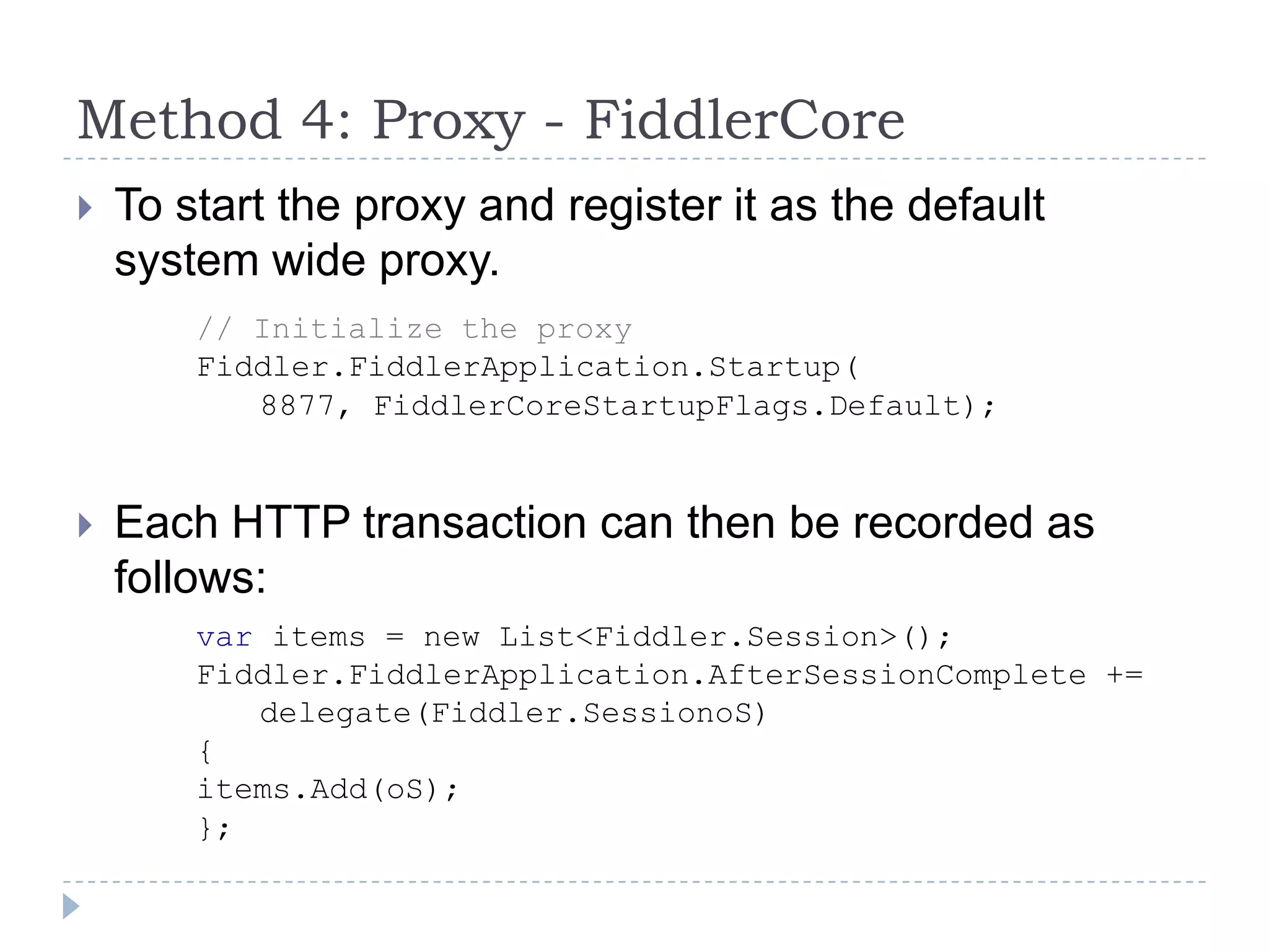 To start the proxy and register it as the default system wide proxy.Each HTTP transaction can then be recorded as follows:Method 4: Proxy - FiddlerCore// Initialize the proxyFiddler.FiddlerApplication.Startup(	8877, FiddlerCoreStartupFlags.Default);var items = new List<Fiddler.Session>(); Fiddler.FiddlerApplication.AfterSessionComplete +=     	delegate(Fiddler.SessionoS){items.Add(oS);};