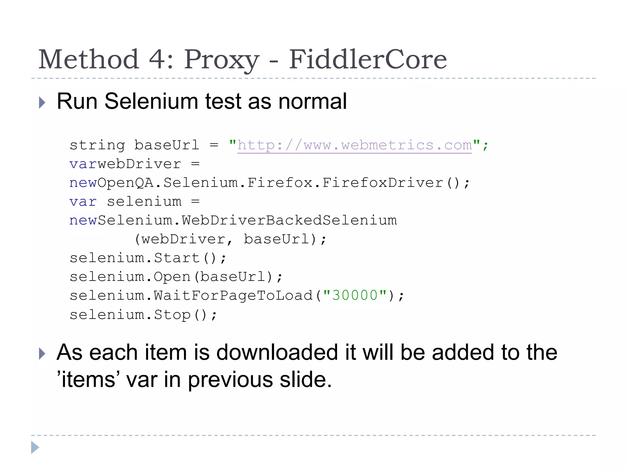 Method 4: Proxy - FiddlerCoreRun Selenium test as normalAs each item is downloaded it will be added to the ’items’ var in previous slide.string baseUrl = "http://www.webmetrics.com";varwebDriver =newOpenQA.Selenium.Firefox.FirefoxDriver();var selenium = newSelenium.WebDriverBackedSelenium		(webDriver, baseUrl);selenium.Start();selenium.Open(baseUrl);selenium.WaitForPageToLoad("30000");selenium.Stop();
