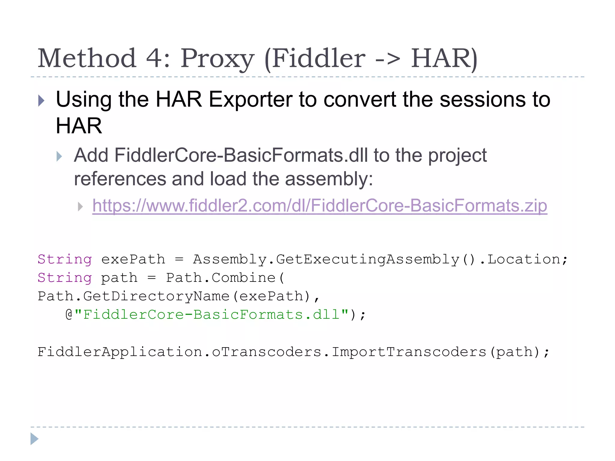 Method 4: Proxy (Fiddler -> HAR)Using the HAR Exporter to convert the sessions to HARAdd FiddlerCore-BasicFormats.dll to the project references and load the assembly:https://www.fiddler2.com/dl/FiddlerCore-BasicFormats.zipString exePath = Assembly.GetExecutingAssembly().Location;String path = Path.Combine(Path.GetDirectoryName(exePath),   @"FiddlerCore-BasicFormats.dll");FiddlerApplication.oTranscoders.ImportTranscoders(path);