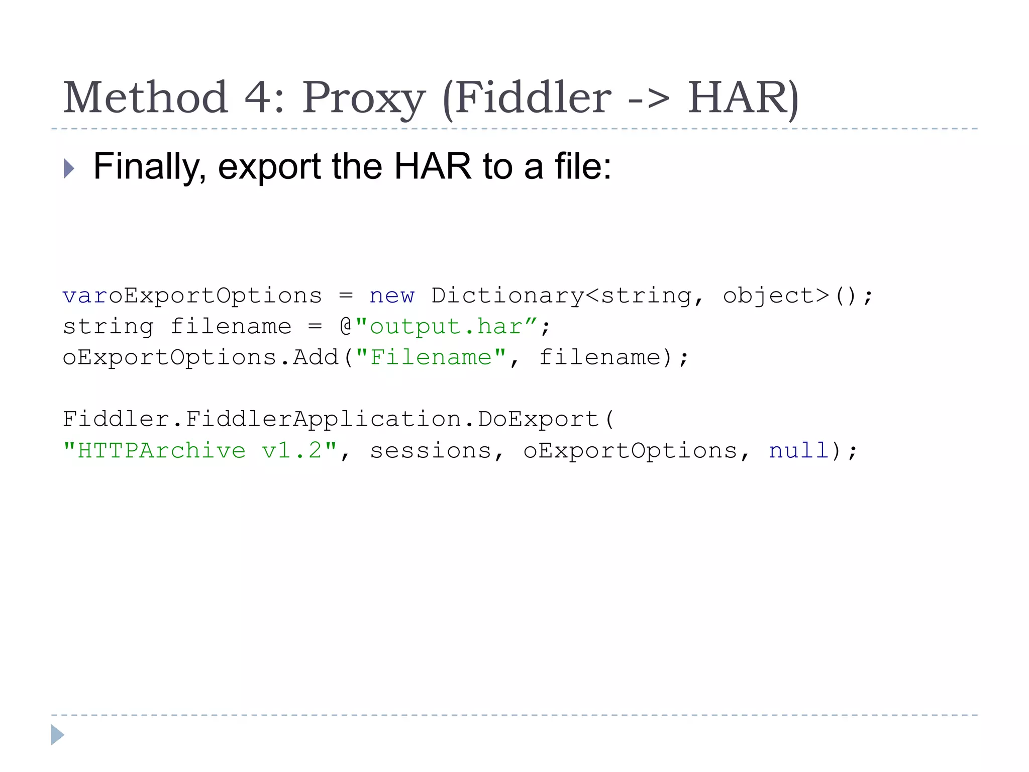 Method 4: Proxy (Fiddler -> HAR)Finally, export the HAR to a file:varoExportOptions = new Dictionary<string, object>();string filename = @"output.har”;oExportOptions.Add("Filename", filename);Fiddler.FiddlerApplication.DoExport("HTTPArchive v1.2", sessions, oExportOptions, null);