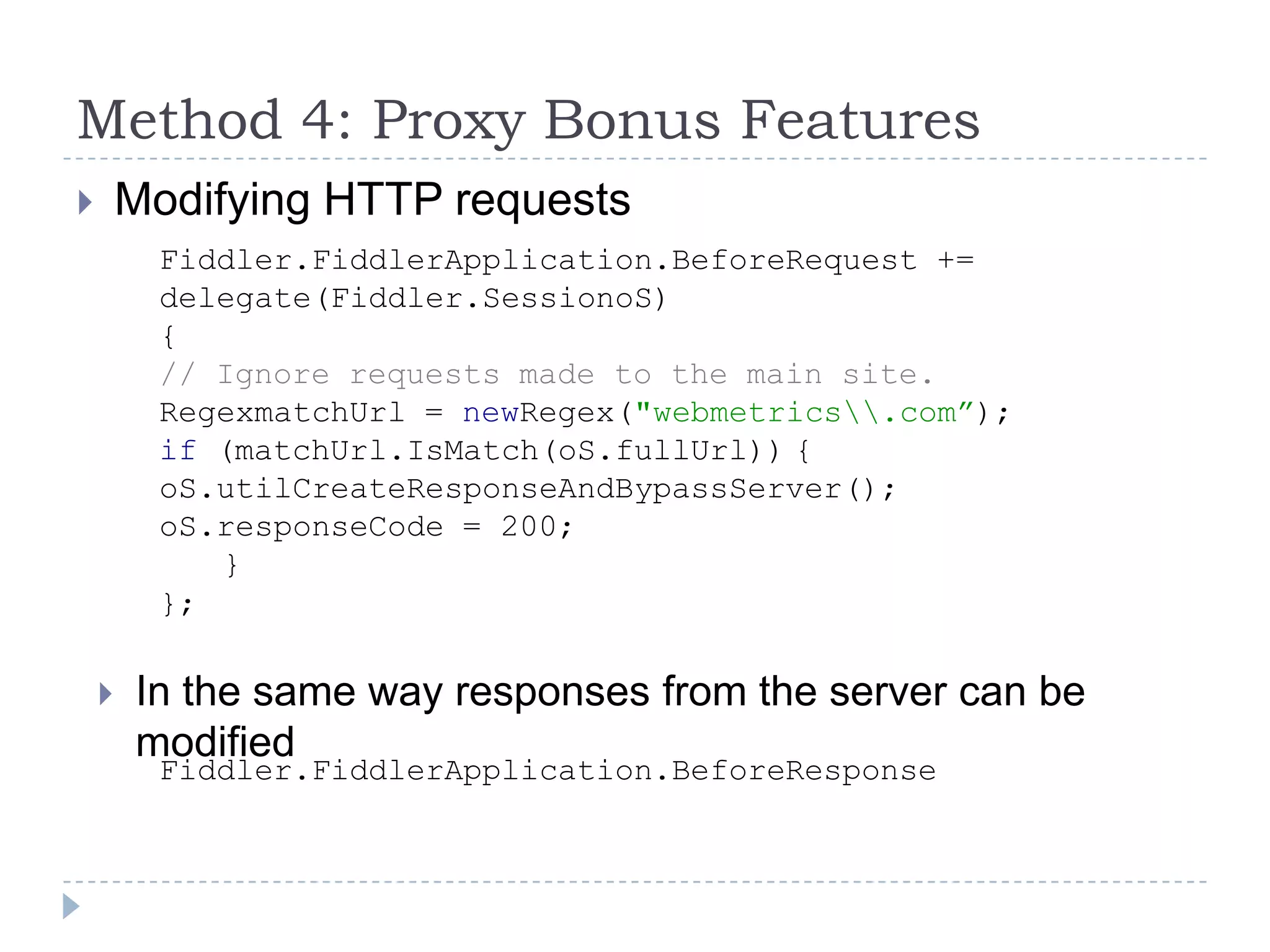 Method 4: Proxy Bonus FeaturesModifying HTTP requestsFiddler.FiddlerApplication.BeforeRequest +=delegate(Fiddler.SessionoS){// Ignore requests made to the main site.RegexmatchUrl = newRegex("webmetrics\\.com”);if (matchUrl.IsMatch(oS.fullUrl))	{oS.utilCreateResponseAndBypassServer();oS.responseCode = 200;	}};In the same way responses from the server can be modifiedFiddler.FiddlerApplication.BeforeResponse