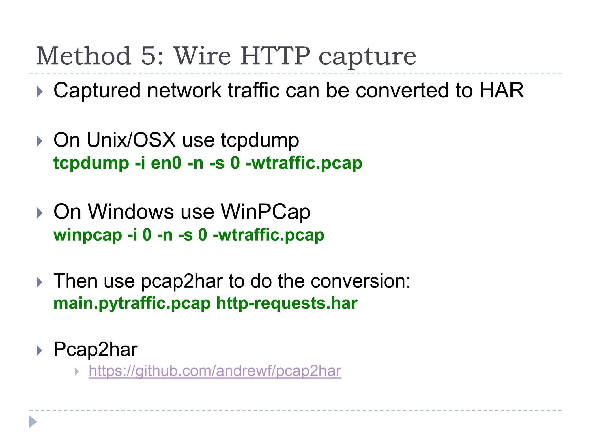 Method 5: Wire HTTP captureCaptured network traffic can be converted to HAROn Unix/OSX use tcpdumptcpdump -i en0 -n -s 0 -wtraffic.pcapOn Windows use WinPCapwinpcap -i 0 -n -s 0 -wtraffic.pcapThen use pcap2har to do the conversion:main.pytraffic.pcap http-requests.harPcap2harhttps://github.com/andrewf/pcap2har
