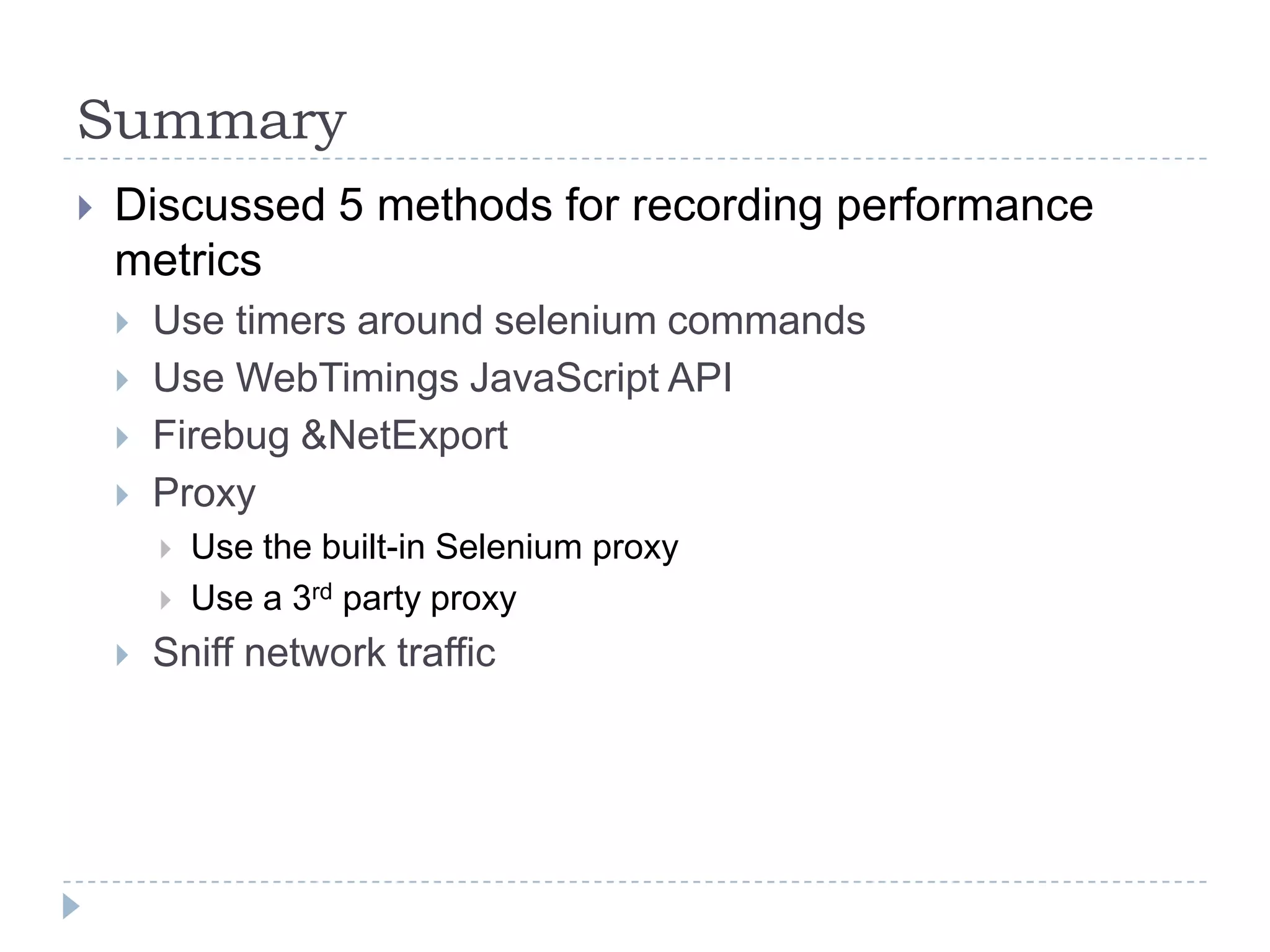 SummaryDiscussed 5 methods for recording performance metricsUse timers around selenium commandsUse WebTimings JavaScript APIFirebug & NetExportProxyUse the built-in Selenium proxyUse a 3rd party proxySniff network traffic