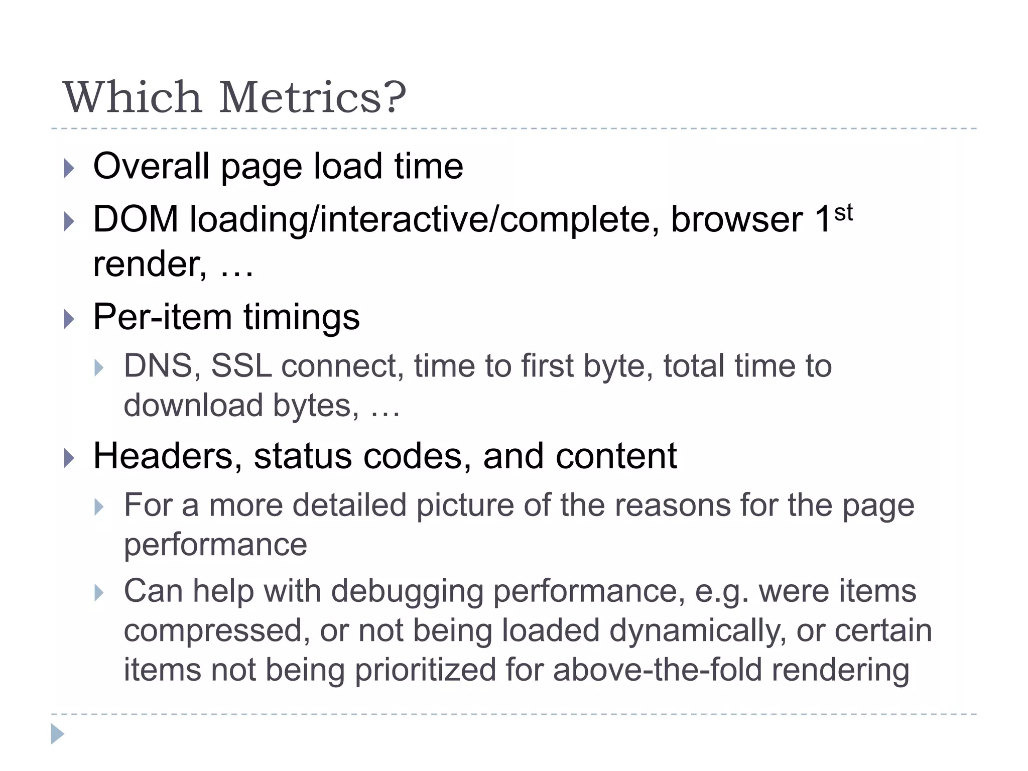 Which Metrics?Overall page load timeDOM loading/interactive/complete, browser 1st render, …Per-item timingsDNS, SSL connect, time to first byte, total time to download bytes, …Headers, status codes, and contentFor a more detailed picture of the reasons for the page performanceCan help with debugging performance, e.g. were items compressed, or not being loaded dynamically, or certain items not being prioritized for above-the-fold rendering