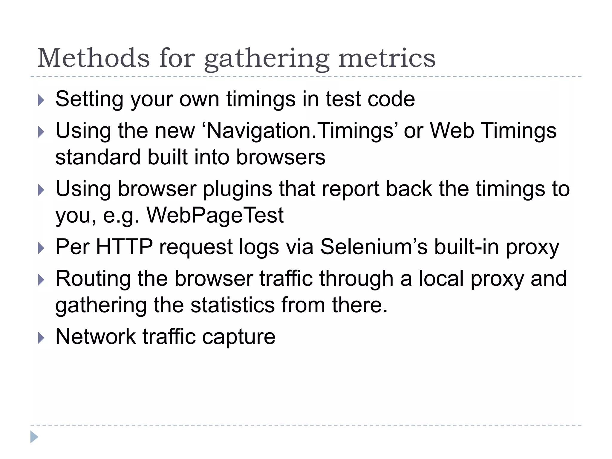 Methods for gathering metricsSetting your own timings in test codeUsing the new ‘Navigation.Timings’ or Web Timings standard built into browsers Using browser plugins that report back the timings to you, e.g. WebPageTestPer HTTP request logs via Selenium’s built-in proxy Routing the browser traffic through a local proxy and gathering the statistics from there.Network traffic capture