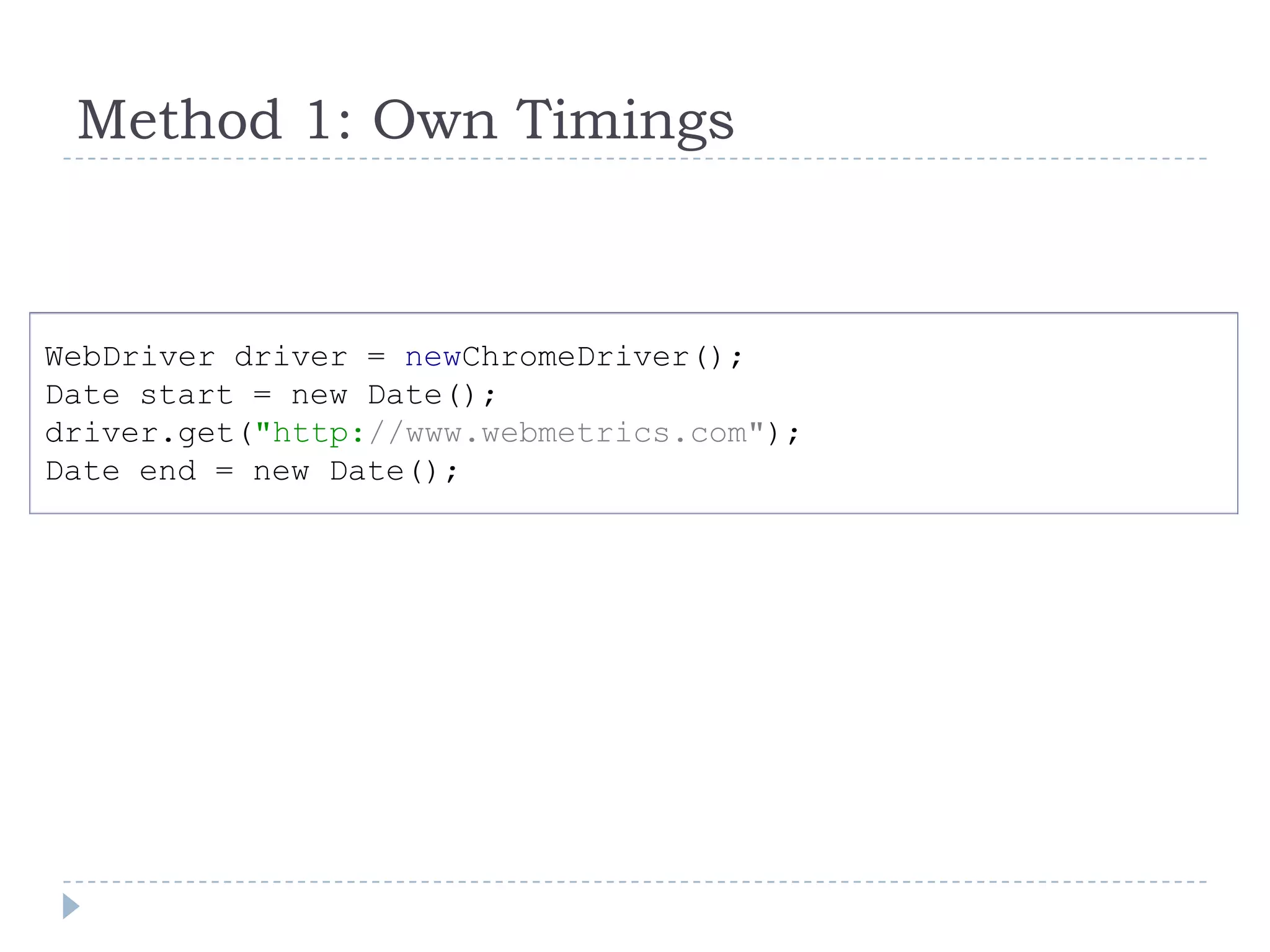 Method 1: Own TimingsWebDriver driver = newChromeDriver();Date start = new Date();driver.get("http://www.webmetrics.com");Date end = new Date();