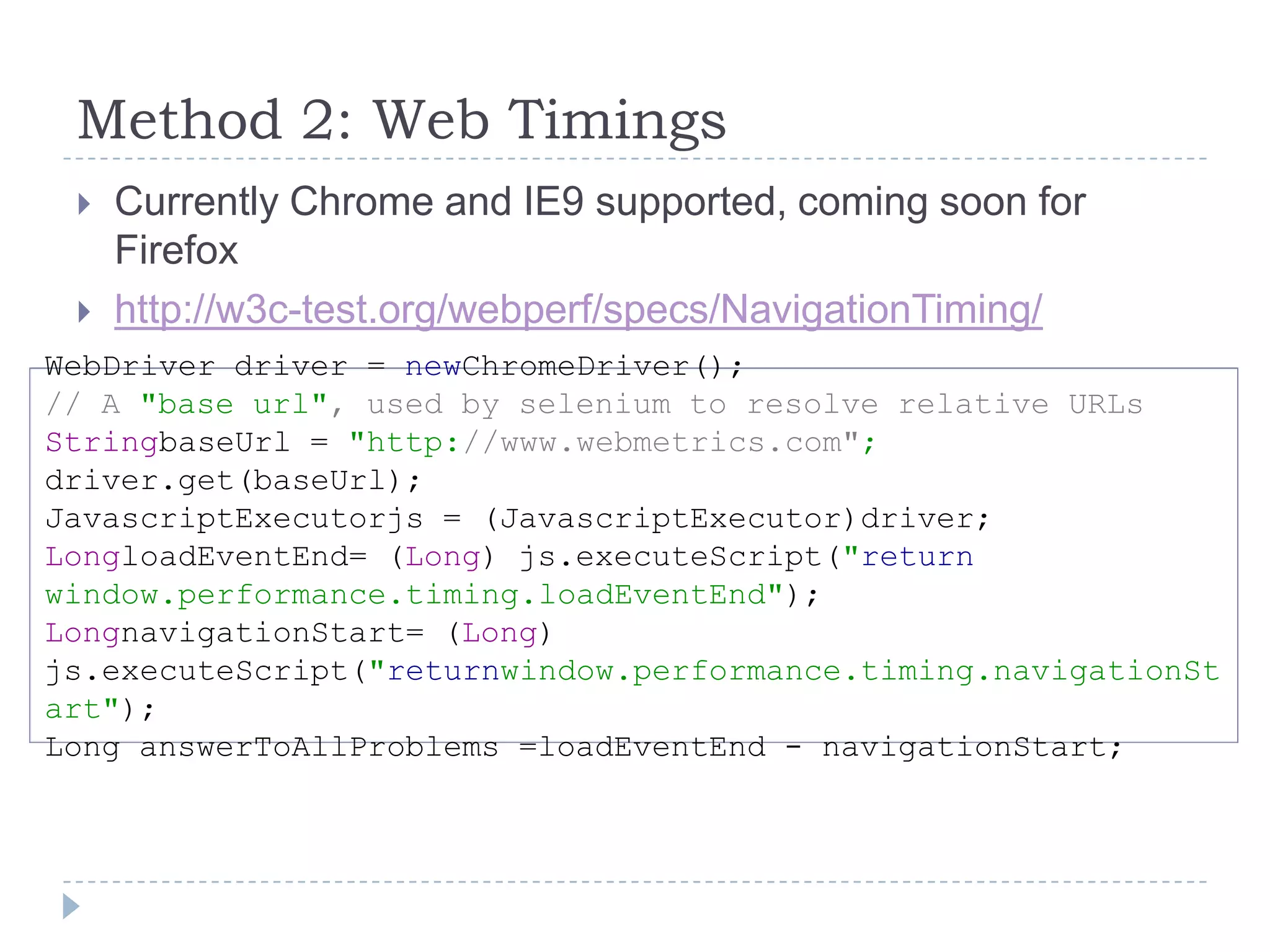 Method 2: Web TimingsCurrently Chrome and IE9 supported, coming soon for Firefoxhttp://w3c-test.org/webperf/specs/NavigationTiming/WebDriver driver = newChromeDriver();// A "base url", used by selenium to resolve relative URLs StringbaseUrl = "http://www.webmetrics.com"; driver.get(baseUrl); JavascriptExecutorjs = (JavascriptExecutor)driver; LongloadEventEnd= (Long) js.executeScript("returnwindow.performance.timing.loadEventEnd");LongnavigationStart= (Long) js.executeScript("returnwindow.performance.timing.navigationStart");Long answerToAllProblems =loadEventEnd - navigationStart;