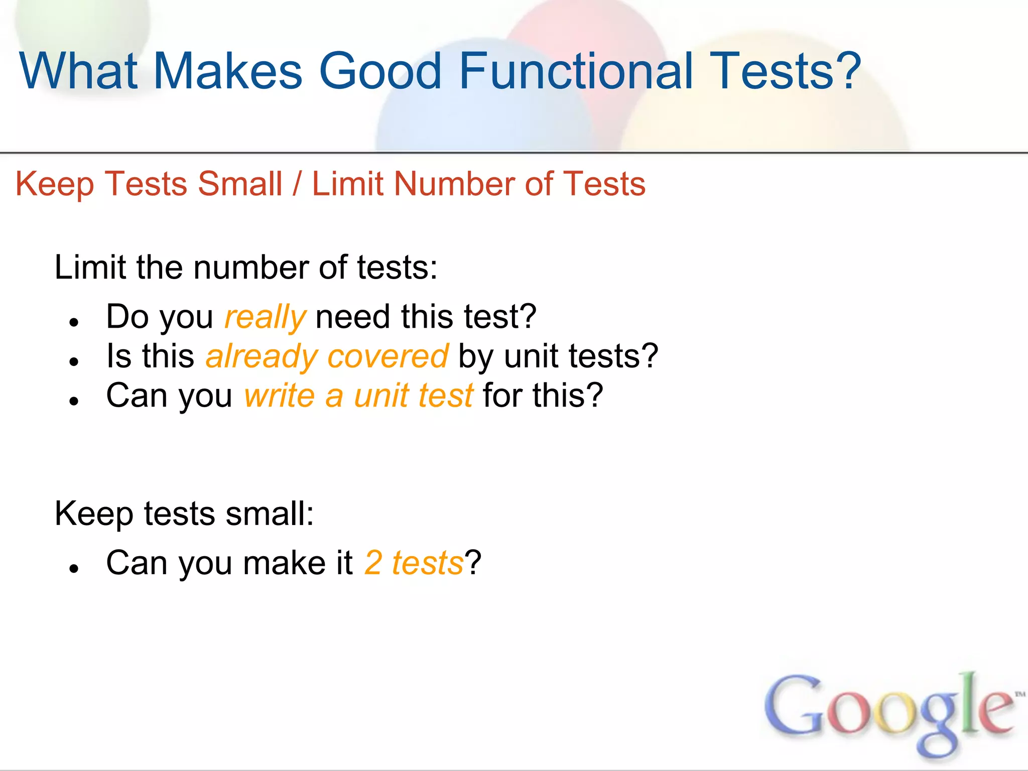 What Makes Good Functional Tests?

Keep Tests Small / Limit Number of Tests

  Limit the number of tests:
   ● Do you really need this test?
   ● Is this already covered by unit tests?
   ● Can you write a unit test for this?




  Keep tests small:
   ● Can you make it 2 tests?
 