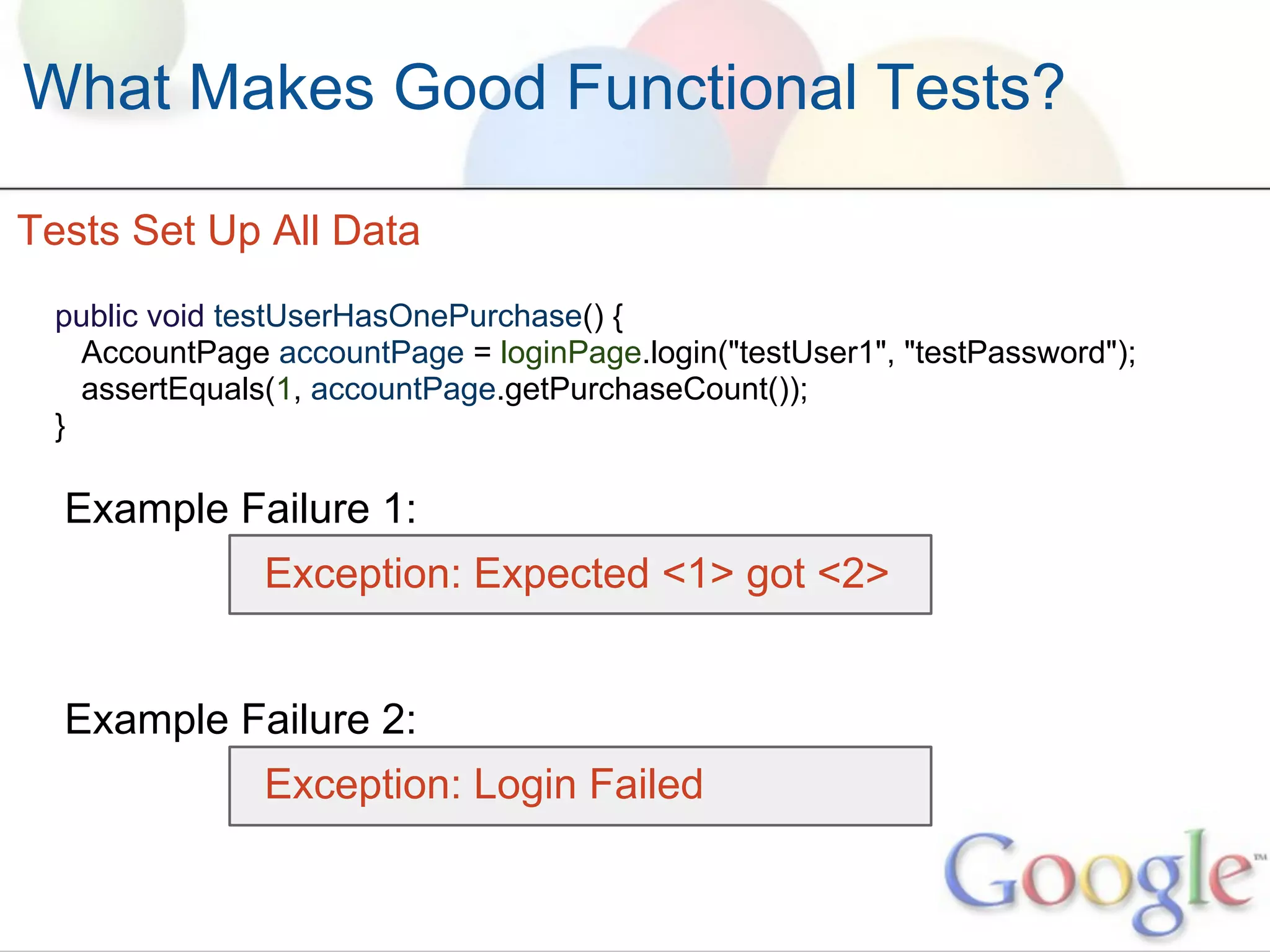What Makes Good Functional Tests?

Tests Set Up All Data
 public void testUserHasOnePurchase() {
   AccountPage accountPage = loginPage.login("testUser1", "testPassword");
   assertEquals(1, accountPage.getPurchaseCount());
 }

  Example Failure 1:
               Exception: Expected <1> got <2>


  Example Failure 2:
               Exception: Login Failed
 