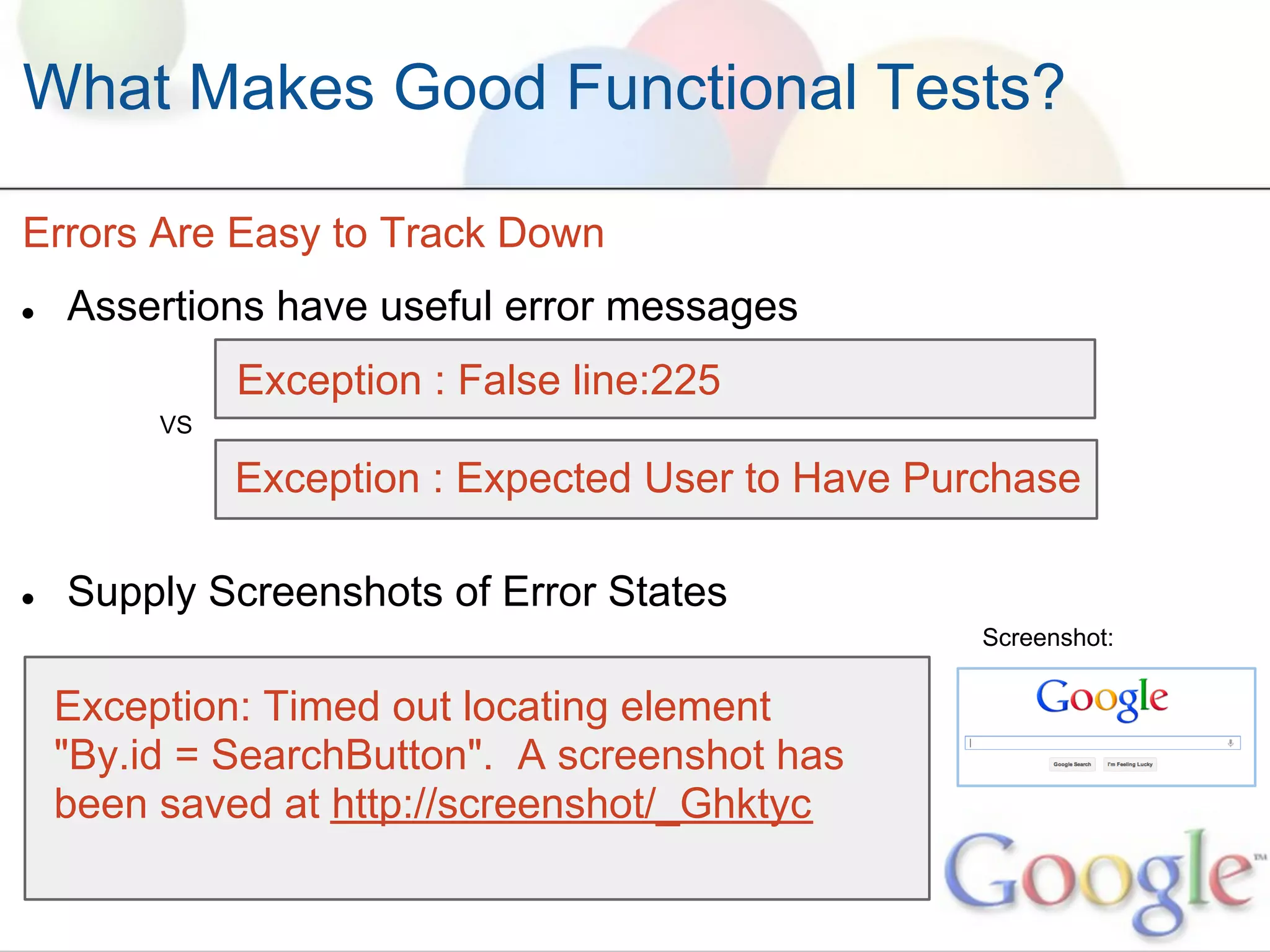 What Makes Good Functional Tests?

Errors Are Easy to Track Down
●   Assertions have useful error messages
              Exception : False line:225
         VS

              Exception : Expected User to Have Purchase

●   Supply Screenshots of Error States
                                                   Screenshot:


    Exception: Timed out locating element
    "By.id = SearchButton". A screenshot has
    been saved at http://screenshot/_Ghktyc
 