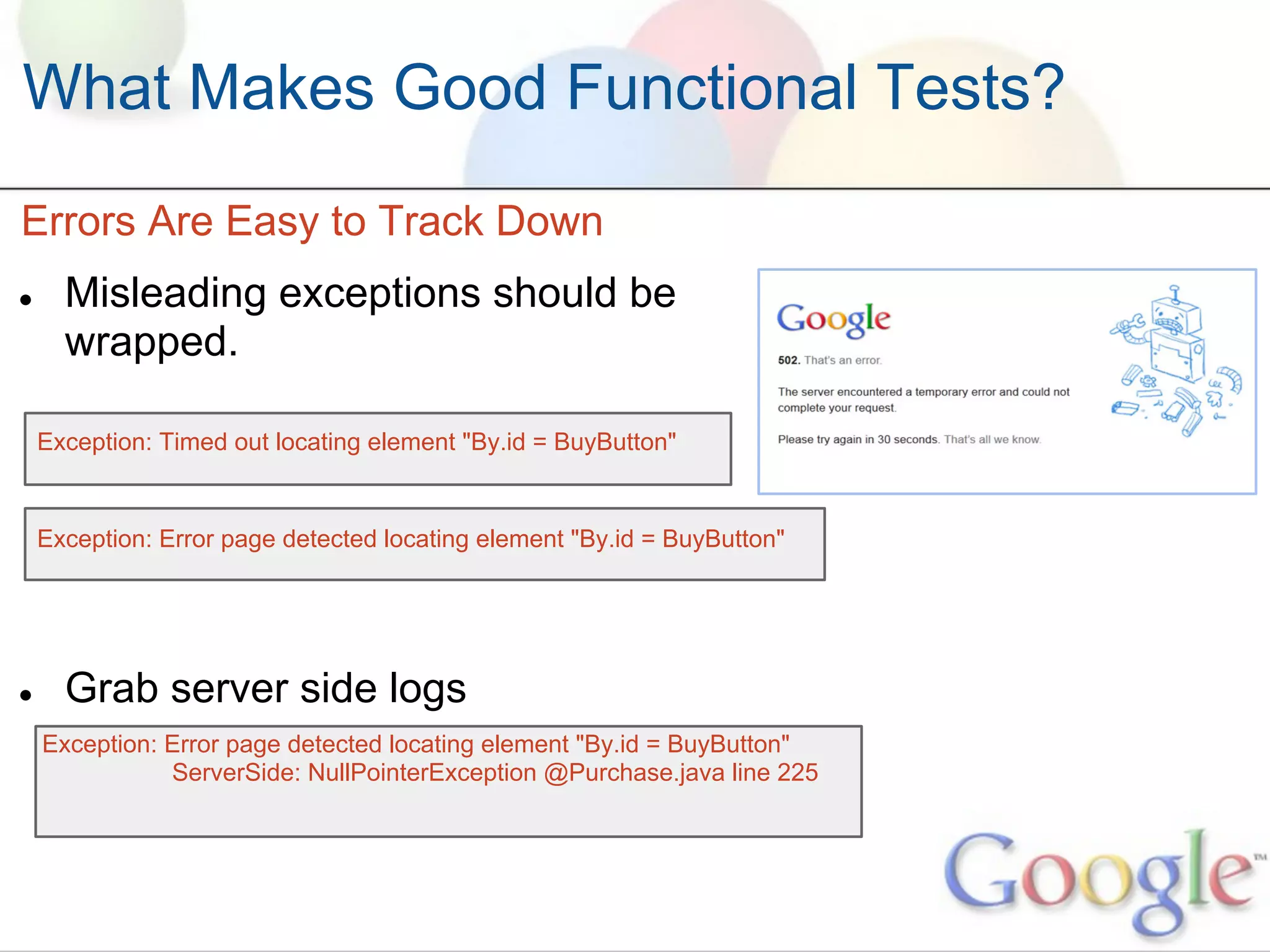 What Makes Good Functional Tests?
Errors Are Easy to Track Down
●     Misleading exceptions should be
      wrapped.

    Exception: Timed out locating element "By.id = BuyButton"


    Exception: Error page detected locating element "By.id = BuyButton"




●     Grab server side logs
    Exception: Error page detected locating element "By.id = BuyButton"
               ServerSide: NullPointerException @Purchase.java line 225
 