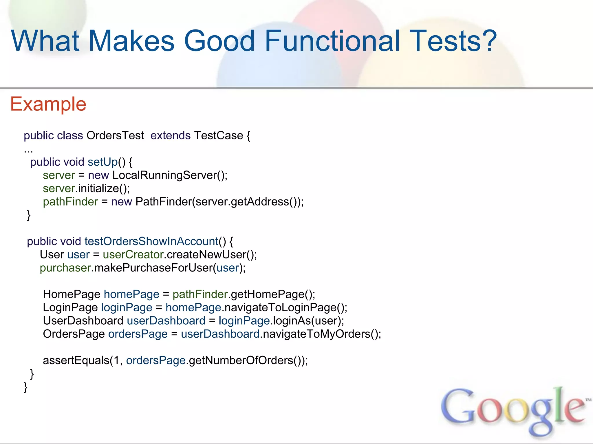 What Makes Good Functional Tests?

Example
 public class OrdersTest extends TestCase {
 ...
   public void setUp() {
     server = new LocalRunningServer();
     server.initialize();
     pathFinder = new PathFinder(server.getAddress());
  }

 public void testOrdersShowInAccount() {
   User user = userCreator.createNewUser();
   purchaser.makePurchaseForUser(user);

         HomePage homePage = pathFinder.getHomePage();
         LoginPage loginPage = homePage.navigateToLoginPage();
         UserDashboard userDashboard = loginPage.loginAs(user);
         OrdersPage ordersPage = userDashboard.navigateToMyOrders();

         assertEquals(1, ordersPage.getNumberOfOrders());
     }
 }
 