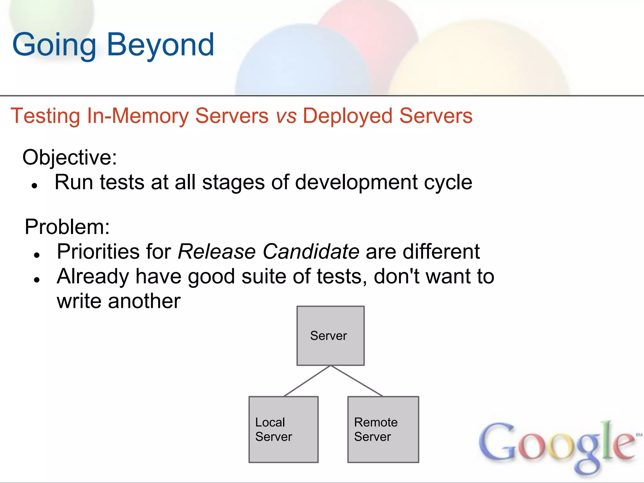 Going Beyond

Testing In-Memory Servers vs Deployed Servers
 Objective:
  ● Run tests at all stages of development cycle


 Problem:
  ● Priorities for Release Candidate are different
  ● Already have good suite of tests, don't want to
    write another
                                  Server




                         Local             Remote
                         Server            Server
 
