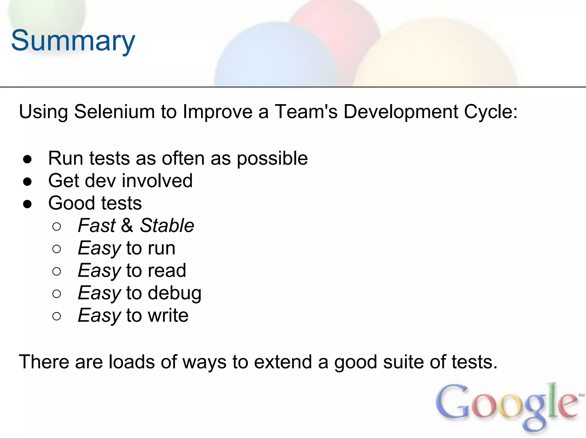 Summary

Using Selenium to Improve a Team's Development Cycle:

● Run tests as often as possible
● Get dev involved
● Good tests
  ○ Fast & Stable
  ○ Easy to run
  ○ Easy to read
  ○ Easy to debug
  ○ Easy to write

There are loads of ways to extend a good suite of tests.
 