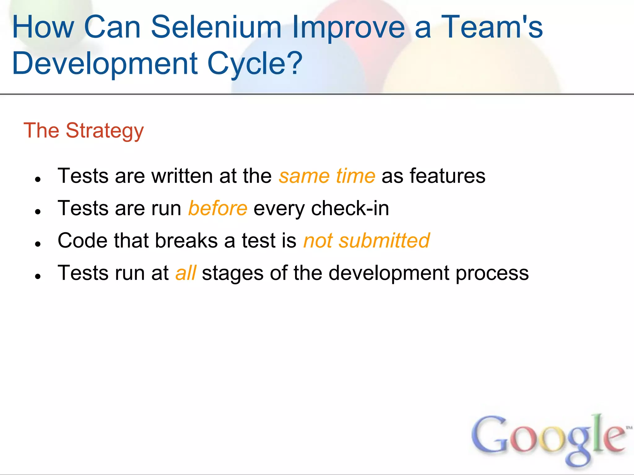 How Can Selenium Improve a Team's
Development Cycle?

The Strategy

 ●   Tests are written at the same time as features
 ●   Tests are run before every check-in
 ●   Code that breaks a test is not submitted
 ●   Tests run at all stages of the development process
 
